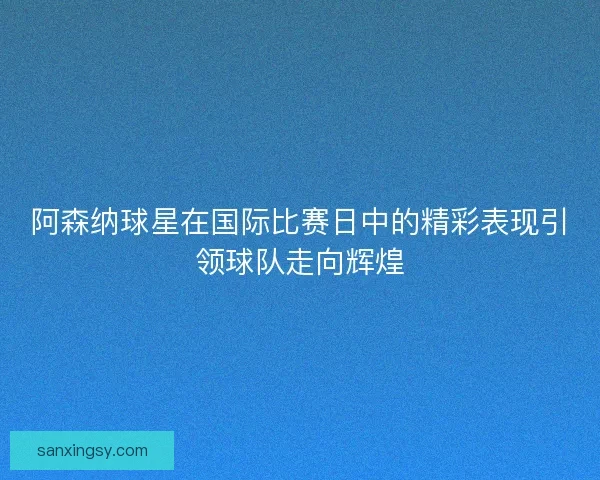 阿森纳球星在国际比赛日中的精彩表现引领球队走向辉煌