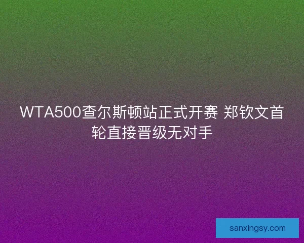 WTA500查尔斯顿站正式开赛 郑钦文首轮直接晋级无对手