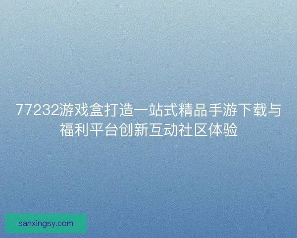 77232游戏盒打造一站式精品手游下载与福利平台创新互动社区体验