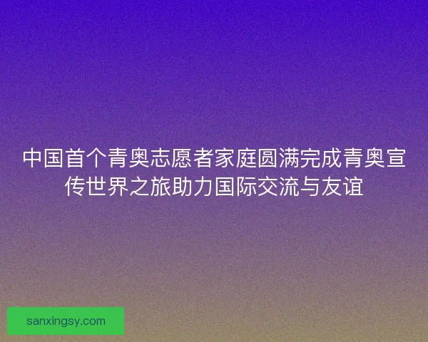 中国首个青奥志愿者家庭圆满完成青奥宣传世界之旅助力国际交流与友谊