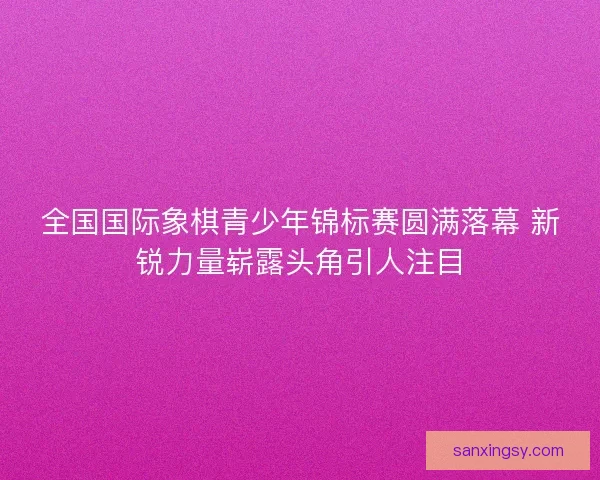 全国国际象棋青少年锦标赛圆满落幕 新锐力量崭露头角引人注目