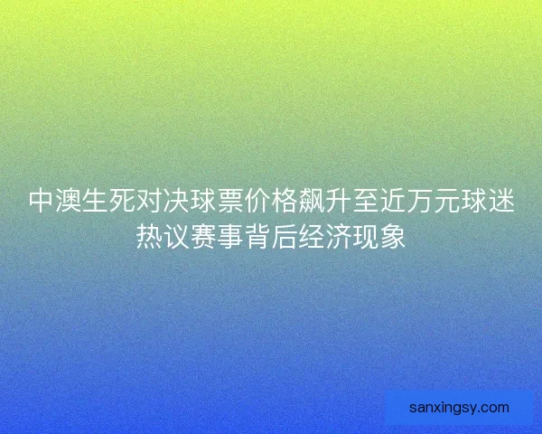 中澳生死对决球票价格飙升至近万元球迷热议赛事背后经济现象