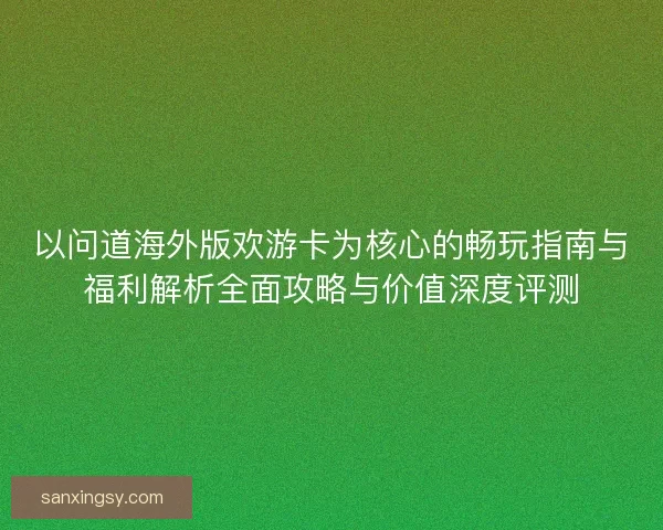 以问道海外版欢游卡为核心的畅玩指南与福利解析全面攻略与价值深度评测