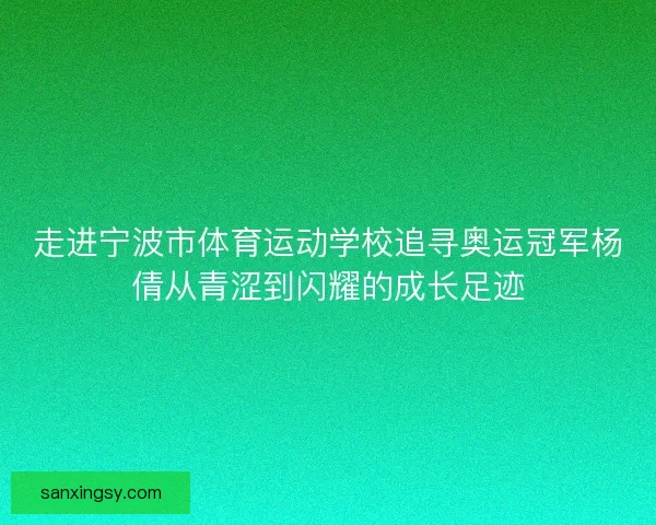 走进宁波市体育运动学校追寻奥运冠军杨倩从青涩到闪耀的成长足迹