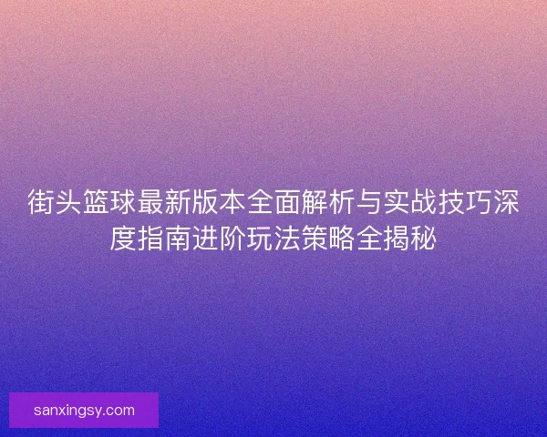 街头篮球最新版本全面解析与实战技巧深度指南进阶玩法策略全揭秘 街头篮球最新版本全面解析与实战技巧深度指南进阶玩法策略全揭秘