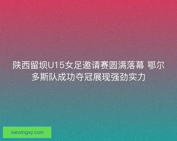 陕西留坝U15女足邀请赛圆满落幕 鄂尔多斯队成功夺冠展现强劲实力