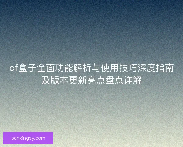 cf盒子全面功能解析与使用技巧深度指南及版本更新亮点盘点详解 cf盒子全面功能解析与使用技巧深度指南及版本更新亮点盘点详解