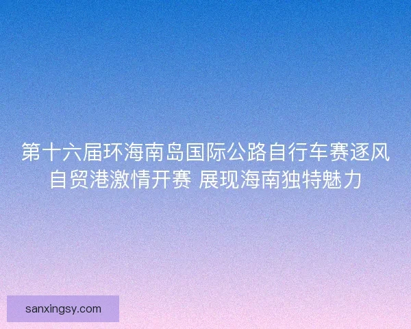 第十六届环海南岛国际公路自行车赛逐风自贸港激情开赛 展现海南独特魅力