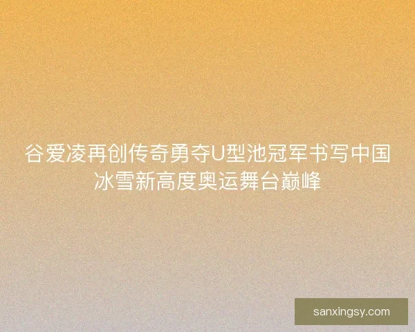 谷爱凌再创传奇勇夺U型池冠军书写中国冰雪新高度奥运舞台巅峰