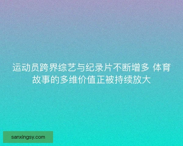 运动员跨界综艺与纪录片不断增多 体育故事的多维价值正被持续放大 运动员跨界综艺与纪录片不断增多 体育故事的多维价值正被持续放大