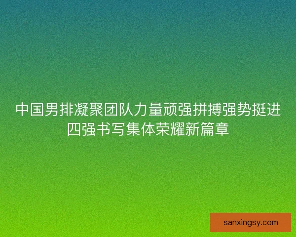 中国男排凝聚团队力量顽强拼搏强势挺进四强书写集体荣耀新篇章 中国男排凝聚团队力量顽强拼搏强势挺进四强书写集体荣耀新篇章