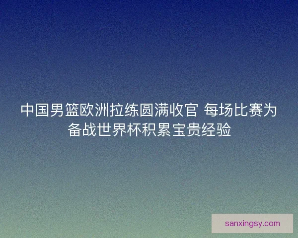中国男篮欧洲拉练圆满收官 每场比赛为备战世界杯积累宝贵经验 中国男篮欧洲拉练圆满收官 每场比赛为备战世界杯积累宝贵经验