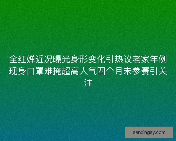 全红婵近况曝光身形变化引热议老家年例现身口罩难掩超高人气四个月未参赛引关注