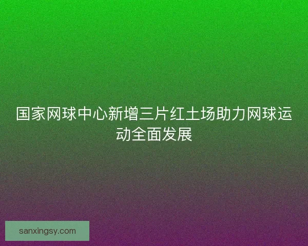 国家网球中心新增三片红土场助力网球运动全面发展