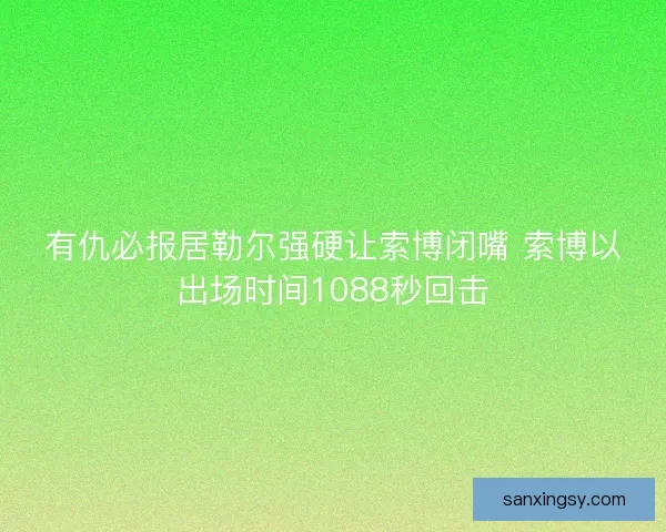 有仇必报居勒尔强硬让索博闭嘴 索博以出场时间1088秒回击