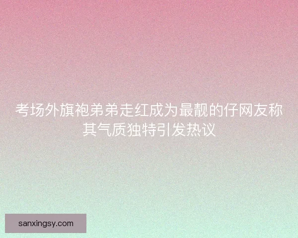 考场外旗袍弟弟走红成为最靓的仔网友称其气质独特引发热议