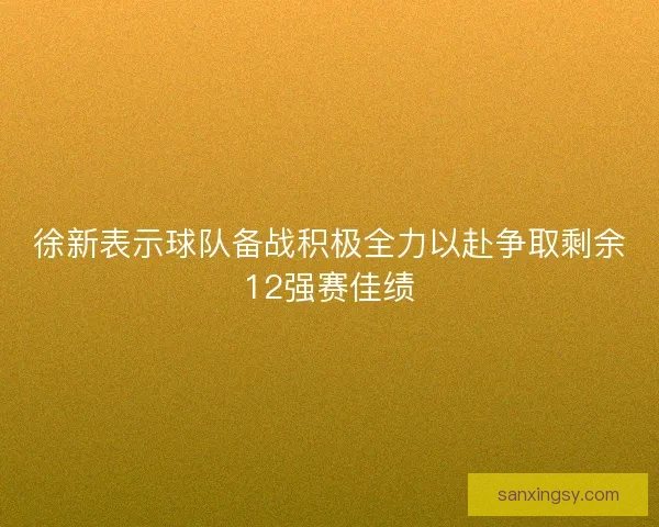 徐新表示球队备战积极全力以赴争取剩余12强赛佳绩 徐新表示球队备战积极全力以赴争取剩余12强赛佳绩