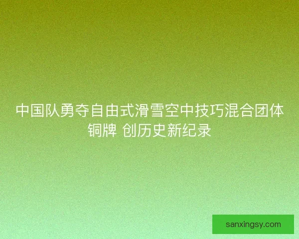 中国队勇夺自由式滑雪空中技巧混合团体铜牌 创历史新纪录 中国队勇夺自由式滑雪空中技巧混合团体铜牌 创历史新纪录